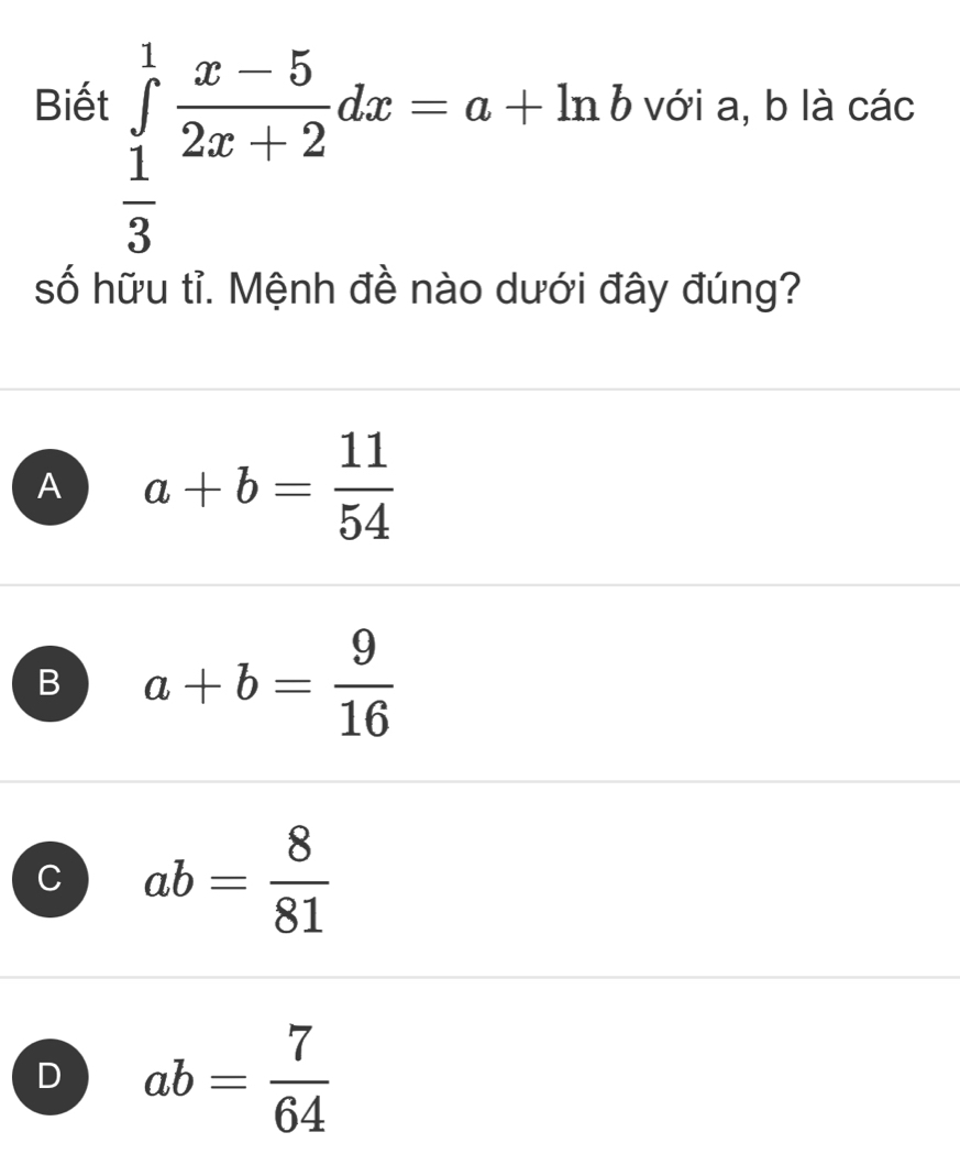 ∈tlimits _ 1/3 ^1 (x-5)/2x+2 dx=a+ln b
Biết với a, b là các
số hữu tỉ. Mệnh đề nào dưới đây đúng?
A a+b= 11/54 
B a+b= 9/16 
C ab= 8/81 
D ab= 7/64 