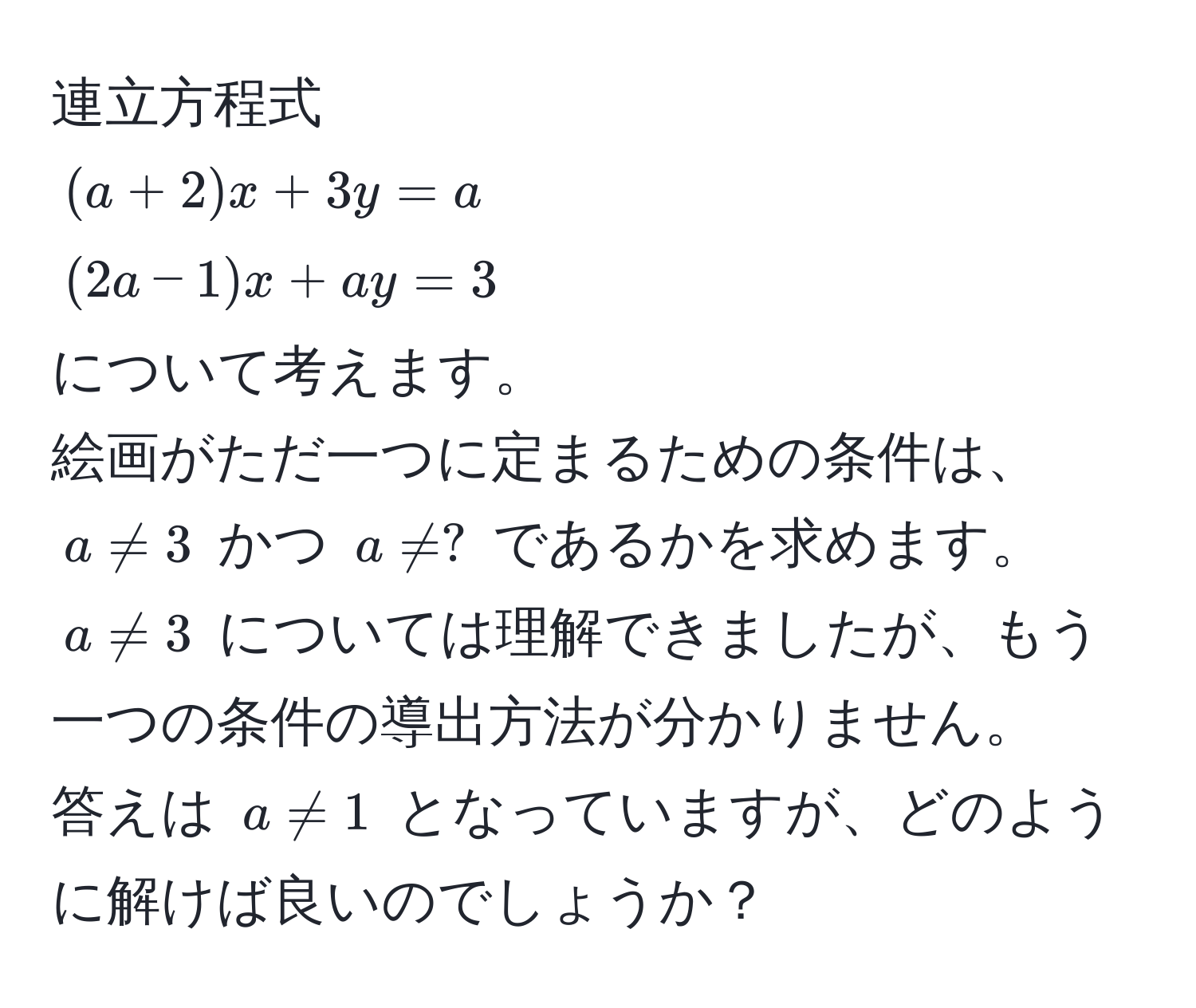 連立方程式  
((a+2)x + 3y = a)  
((2a-1)x + ay = 3)  
について考えます。  
絵画がただ一つに定まるための条件は、(a != 3) かつ (a != ?) であるかを求めます。  
(a != 3) については理解できましたが、もう一つの条件の導出方法が分かりません。  
答えは (a != 1) となっていますが、どのように解けば良いのでしょうか？