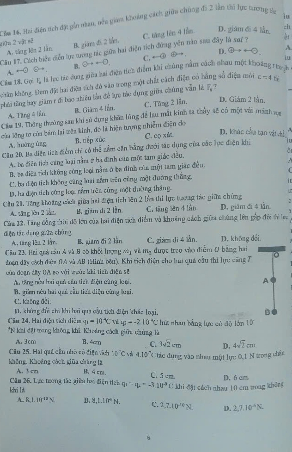 Hai điện tích đặt gần nhau, nều giảm khoảng cách giữa chúng đi 2 lần thì lực tương tác
iu
A. tăng lên 2 lần. B. giám đi 2 lần. C. tăng lên 4 lần. D. giām đí 4 lần.
ch
giữa 2 vật sẽ
D. arrow  e A.
Câu 17. Cách biểu diễn lực tương tác giữa hai điện tích đứng yên nào sau đây là sai ?
ết
B. odot to rightarrow odot , C. ←①④
iu
Câu 18. Gọi F, là lực tác dụng giữa hai điện tích điểm khi chúng nằm cách nhau một khoảng r trongh A. ←⊙ ⊙→
kchân không. Đem đặt hai điện tích đó vào trong một chất cách điện có hằng số điện môi varepsilon =4 thì
phải tăng hay giảm r đi bao nhiêu lần để lực tác dụng giữa chúng vẫn là F_0 ?
A. Tăng 4 lần. B. Giàm 4 lần. C. Tăng 2 lần.
D. Giảm 2 lần.
Câu 19. Thông thường sau khi sử dụng khăn lông để lau mắt kính ta thấy sẽ có một vài mảnh vụn
của lông tơ còn bám lại trên kính, đó là hiện tượng nhiễm điện do
A. hưởng ứng. B. tiếp xúc. C. cọ xát.
D. khác cầu tạo vật chất A
Câu 20. Ba điện tích điểm chỉ có thể nằm cân bằng dưới tác dụng của các lực điện khi
io
ô
A. ba điện tích cùng loại nằm ở ba đinh của một tam giác đều.
B. ba điện tích không cùng loại nằm ở ba đinh của một tam giác đều. A
C. ba điện tích không cùng loại nằm trên cùng một đường thắng.
D. ba điện tích cùng loại nằm trên cùng một đường thẳng.
Câu 21. Tăng khoảng cách giữa hai điện tích lên 2 lần thì lực tương tác giữa chúng
C
A. tăng lên 2 lần, B. giảm đi 2 lần. C. tăng lên 4 lần. D. giảm đi 4 lần.
Câu 22. Tăng đồng thời độ lớn của hai điện tích điểm và khoảng cách giữa chúng lên gấp đôi thì lực
điện tác dụng giữa chúng
A. tăng lên 2 lần. B. giảm đi 2 lần. C. giảm đi 4 lần. D. không đổi.
Câu 23. Hai quả cầu A và B có khối lượng m_1 và m_2 được treo vào điểm 0 bằng hai
đoạn dây cách điện OA và AB (Hình bên). Khi tích điện cho hai quả cầu thì lực căng T 0
của đoạn dây OA so với trước khi tích điện sẽ
A. tăng nếu hai quả cầu tích điện cùng loại.
A
B. giảm nêu hai quả cầu tích điện cùng loại.
C. không đổi.
D. không đổi chỉ khi hai quả cầu tích điện khác loại.
B
Câu 24. Hai điện tích điểm q_1=10^(-9)C và q_2=-2.10^(-9)C hút nhau bằng lực có độ lớn 10°
*N khi đặt trong không khí. Khoảng cách giữa chúng là
A. 3cm B. 4cm
C. 3sqrt(2)cm 4sqrt(2)cm
D.
Câu 25. Hai quả cầu nhỏ có điện tích 10^(-7)C và 4.10^(-7)C tác dụng vào nhau một lực 0,1 N trong chân
không. Khoảng cách giữa chúng là
A. 3 cm. B. 4 cm. C. 5 cm.
Câu 26. Lực tương tác giữa hai điện tích q_1=q_2=-3.10^(-9)C D. 6 cm.
khí là khi đặt cách nhau 10 cm trong không
A. 8,1.10^(-10)N. B. 8,1.10^(-6)N.
C. 2,7.10^(-10)N. D. 2,7.10^(-6)N.
6