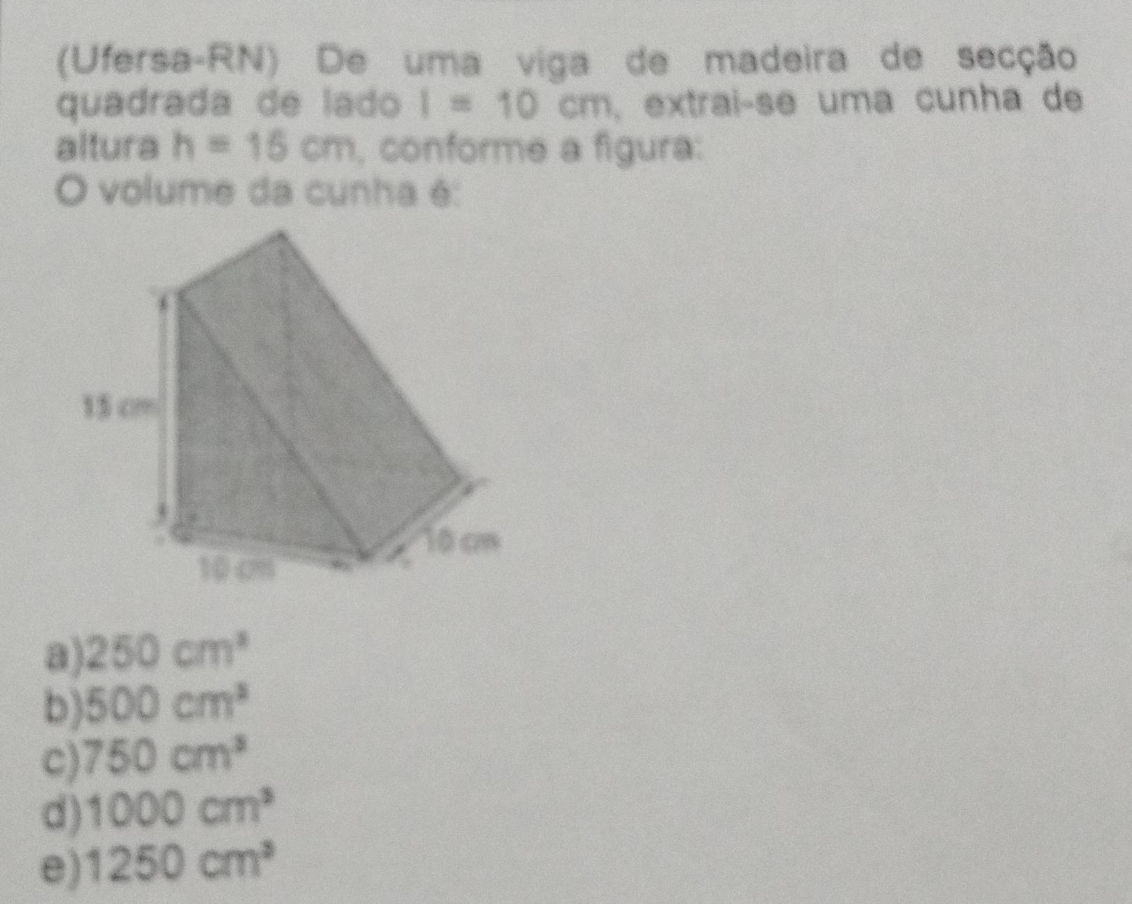 (Ufersa-RN) De uma viga de madeira de secção
quadrada de lado I=10cm , extraiçse uma cunha de
altura h=15cm , conforme a figura:
O volume da cunha é:
a) 250cm^3
b) 500cm^3
C) 750cm^3
d) 1000cm^3
e) 1250cm^3