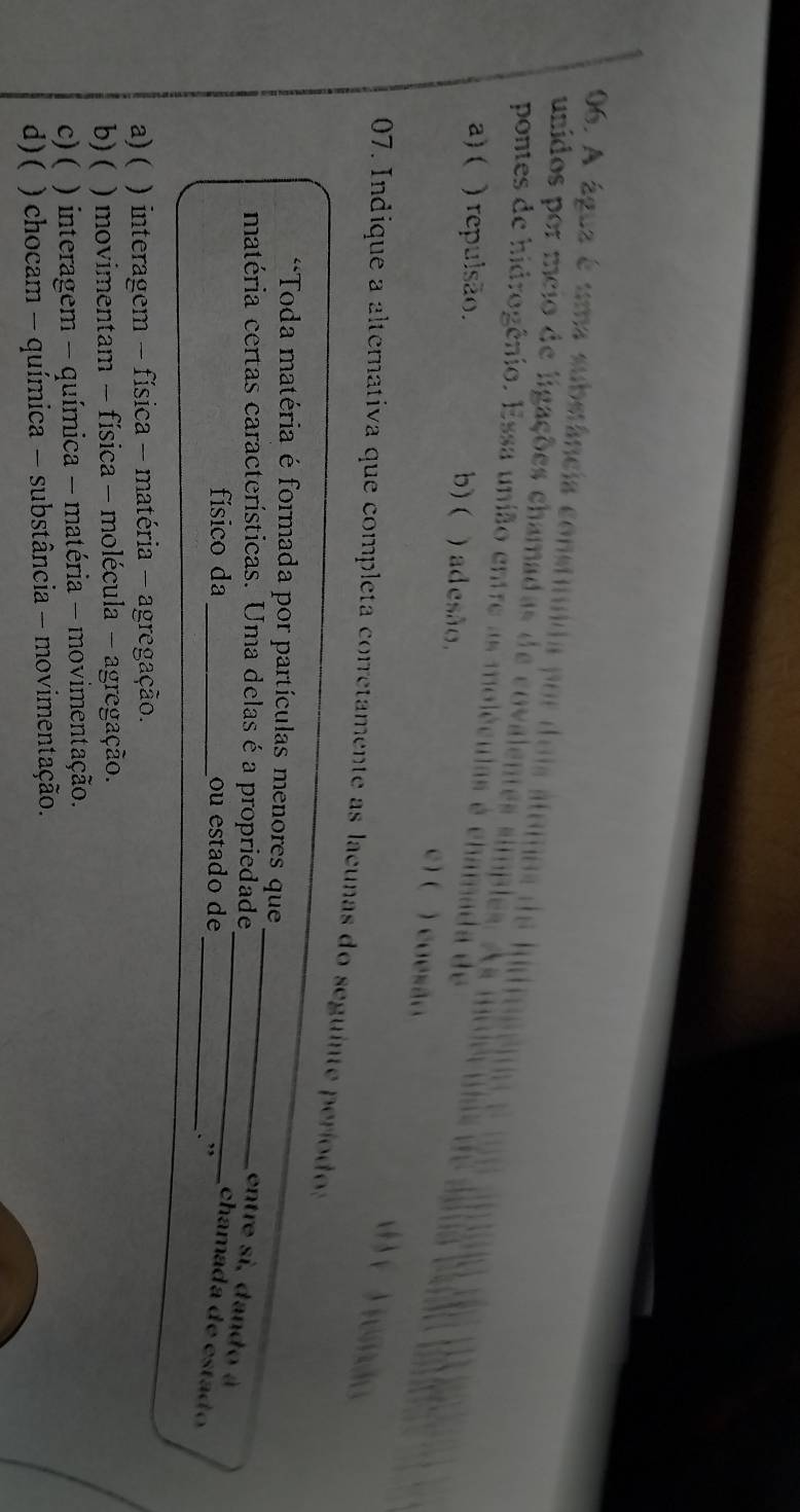 A água é uma substância constituida por dois átomos de hido
unidos por meio de ligações chamadas de covalentes simples. A s u
pontes de hidrogênio. Essa união entre as moléculas é chamada de
a) ( ) repulsão. b) ( ) ad esão, e ) ( ) coesão
d ) ( ) temão
07. Indique a alternativa que completa corretamente as lacunas do seguinte períodos
_
**Toda matéria é formada por partículas menores que
matéria certas características. Uma delas éa propriedade
_entre si, dando à
físico da _ou estado de
chamada de estad 
_. ”
a) ( ) interagem - física - matéria - agregação.
b) ( ) movimentam - física - molécula - agregação.
c) ( ) interagem - química - matéria - movimentação.
d)( ) chocam - química - substância - movimentação.