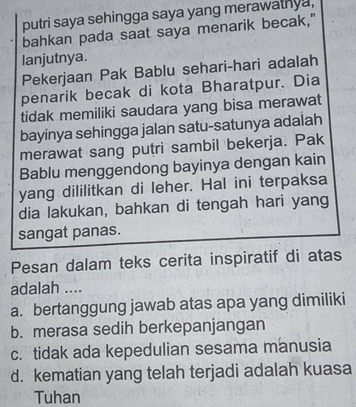 putri saya sehingga saya yang merawathya,
bahkan pada saat saya menarik becak,”
lanjutnya.
Pekerjaan Pak Bablu sehari-hari adalah
penarik becak di kota Bharatpur. Dia
tidak memiliki saudara yang bisa merawat
bayinya sehingga jalan satu-satunya adalah
merawat sang putri sambil bekerja. Pak
Bablu menggendong bayinya dengan kain
yang dililitkan di leher. Hal ini terpaksa
dia lakukan, bahkan di tengah hari yang
sangat panas.
Pesan dalam teks cerita inspiratif di atas
adalah ....
a. bertanggung jawab atas apa yang dimiliki
b. merasa sedih berkepanjangan
c. tidak ada kepedulian sesama manusia
d. kematian yang telah terjadi adalah kuasa
Tuhan