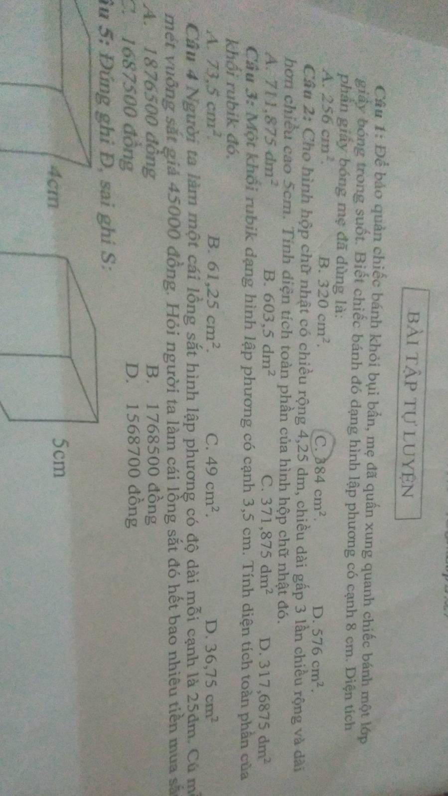 bài tập tự luyện
Câu 1: Để bảo quản chiếc bánh khỏi bụi bẩn, mẹ đã quần xung quanh chiếc bánh một lớp
giây bóng trong suốt. Biết chiếc bánh đó dạng hình lập phương có cạnh 8 cm. Diện tích
phần giảy bóng mẹ đã dùng là:
A. 256cm^2. B. 320cm^2. 384cm^2. D. 576cm^2. 
C.
Câu 2: Cho hình hộp chữ nhật có chiều rộng 4,25 dm, chiều dài gấp 3 lần chiều rộng và dài
hơn chiều cao 5cm. Tính diện tích toàn phần của hình hộp chữ nhật đó.
A. 711,875dm^2 B. 603,5dm^2 C. 371,875dm^2 D. 317,6875dm^2
Cầu 3: Một khổi rubik dạng hình lập phương có cạnh 3,5 cm. Tính diện tích toàn phần của
khối rubik đó.
A. 73.5cm^2. B. 61,25cm^2. C. 49cm^2. D. 36,75cm^2
Cầu 4 Người ta làm một cái lồng sắt hình lập phương có độ dài mỗi cạnh là 25dm. Cú m
mết vuống sắt giả 45000 đồng. Hỏi người ta làm cái lồng sắt đó hết bao nhiêu tiền mua sã
A. 1876500 đông B. 1768500 đồng
C. 1687500 đồng D. 1568700 đồng
âu 5: Đứng ghi Đ, sai g