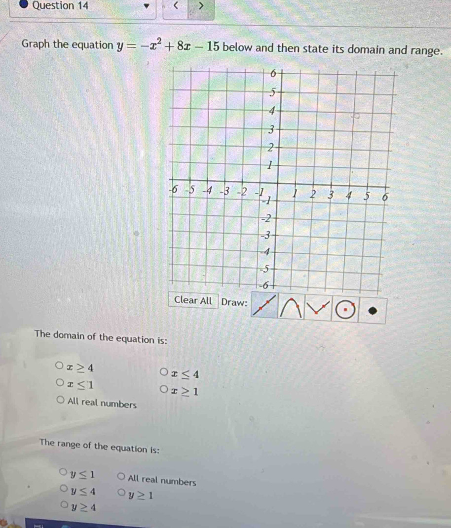 < >
Graph the equation y=-x^2+8x-15 below and then state its domain and range.
Clear All Draw:
The domain of the equation is:
x≥ 4
x≤ 4
x≤ 1
x≥ 1
All real numbers
The range of the equation is:
y≤ 1 All real numbers
y≤ 4 y≥ 1
y≥ 4