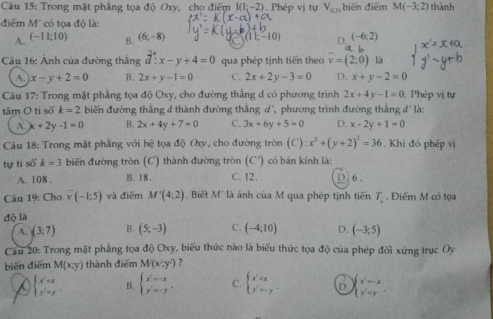 Trong mặt phẳng tọa độ Oxy, chọ điểm I(1;-2). Phép vị tự V_0.3 biến điểm M(-3;2) thành
điểm M' có tọa độ là:
A. (-11;10) (6;-8) (11;-10) (-6;2)
B.
C
D.
Câu 16: Ảnh của đường thăng d:x-y+4=0 qua phép tịnh tiến theo vector v=(2;0) là
A. x-y+2=0 B. 2x+y-1=0 C. 2x+2y-3=0 D. x+y-2=0
Câu 17: Trong mặt phắng tọa độ Oxy, cho đường thắng d có phương trình 2x+4y-1=0.  Phép vị tự
tâm O ti số k=2 biến đường thắng đ thành đường thắng d', phương trình đường thắng đ' là:
A. x+2y-1=0 B. 2x+4y+7=0 C. 3x+6y+5=0 D. x-2y+1=0
Câu 18: Trong mặt phẳng với hệ tọa độ Oxy, cho đường tròn (C): x^2+(y+2)^2=36. Khi đó phép vị
tự tỉ số k=3 biến đường tròn (C) thành đường tròn (C') có bán kính là:
A. 108 . B. 18 . C. 12. D. 6 .
Câu 19: Cho vector v(-1;5) và điểm M'(4;2). Biết M' là ánh của M qua phép tịnh tiến T_v. Điểm M có tọa
độ là
B.
A. (3;7) (5;-3) C. (-4;10) D. (-3;5)
Câu 20: Trong mặt phẳng tọa độ Oxy, biểu thức nào là biểu thức tọa độ của phép đối xứng trục Oy
biến điểm M(x;y) thành điểm M'(x';y') ?
beginarrayl x'=x y'=yendarray. .
B. beginarrayl x=-x y=-yendarray. . beginarrayl x'=x y'=-yendarray. . beginarrayl x'=-x y'=yendarray. .
C.
D