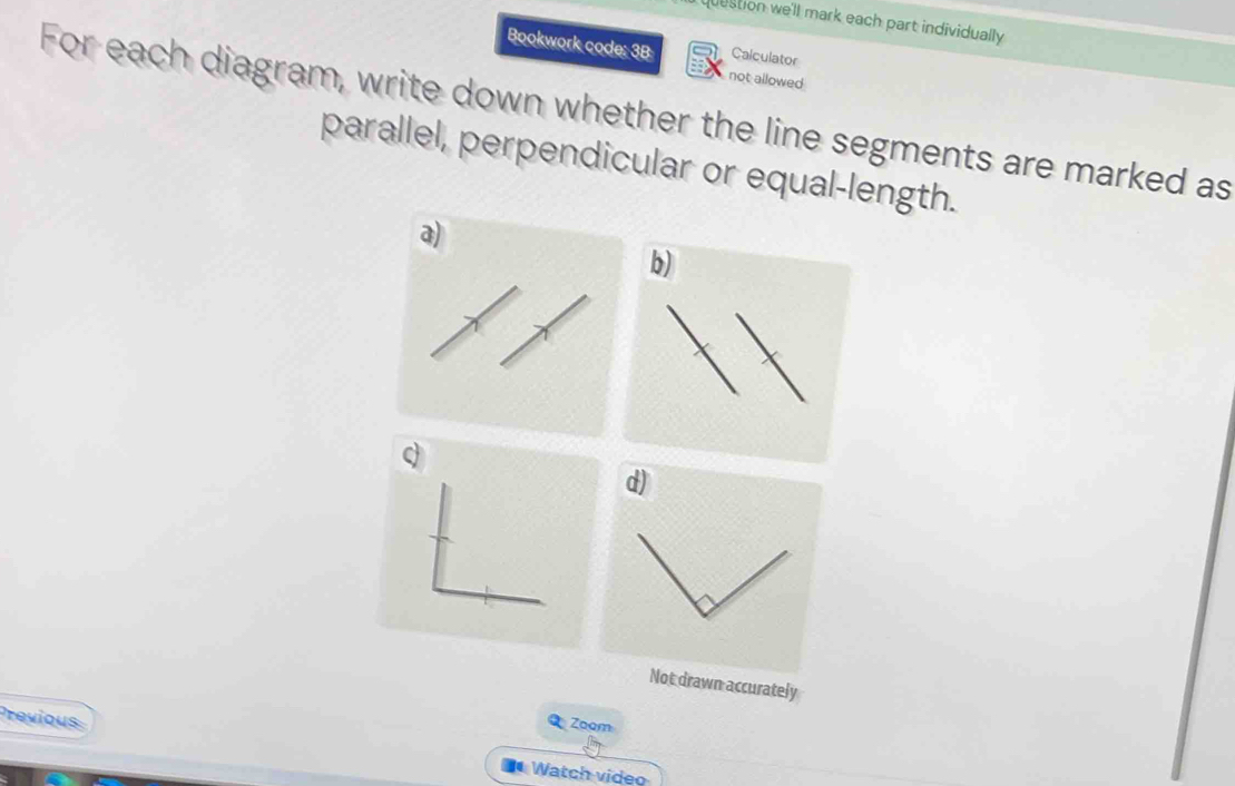 question we'll mark each part individually 
Bookwork code: 3B Calculator 
not allowed 
For each diagram, write down whether the line segments are marked as 
parallel, perpendicular or equal-length. 
a) 
b)
q
d) 
Not drawn accurately 
Previous 
Q Zoom 
* Watch video