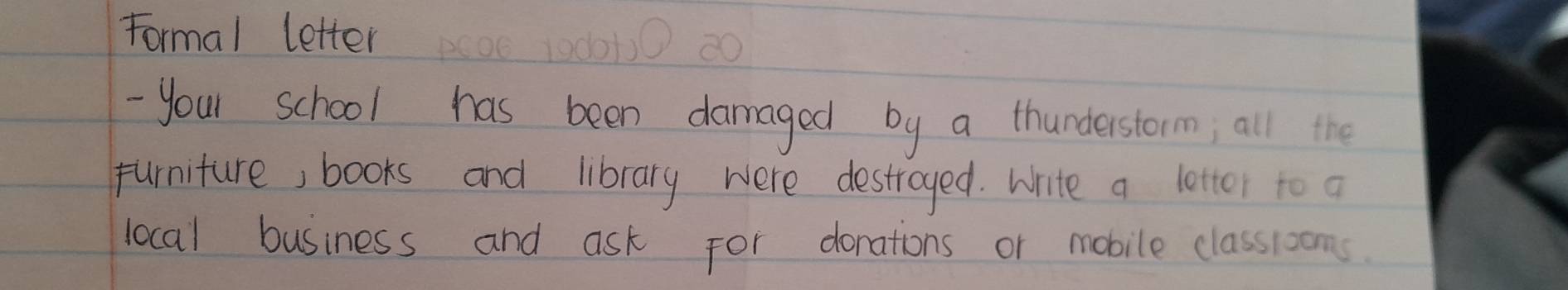 Formal letter 
- your school has been damaged by a thunderstorm; all the 
purniture, books and library were destroyed. Write a letter to a 
local business and ask for donations or mobile classrooms