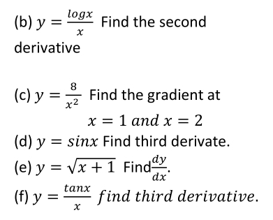 y= log x/x  Find the second 
derivative 
(c) y= 8/x^2  Find the gradient at
x=1 and x=2
(d) y=sin x Find third derivate. 
(e) y=sqrt(x+1) Find  dy/dx . 
(f) y= tan x/x  find third derivative.