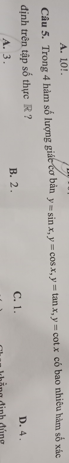 A. 10!.
Câu 5. Trong 4 hàm số lượng giác cơ bản y=sin x, y=cos x, y=tan x, y=cot x có bao nhiêu hàm số xác
định trên tập số thực R ? D. 4.
B. 2. C. 1.
A. 3.
ả ng đinh đúng