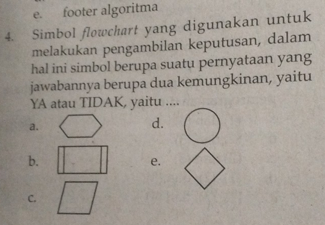 e. footer algoritma
4. Simbol flowchart yang digunakan untuk
melakukan pengambilan keputusan, dalam
hal ini simbol berupa suatu pernyataan yang
jawabannya berupa dua kemungkinan, yaitu
YA atau TIDAK, yaitu ....
a.
d.
b.
e.
C.