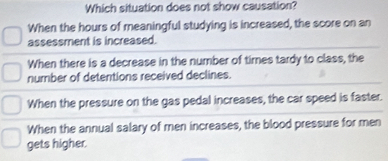 Which situation does not show causation?
When the hours of meaningful studying is increased, the score on an
assessment is increased.
When there is a decrease in the number of times tardy to class, the
number of detentions received declines.
When the pressure on the gas pedal increases, the car speed is faster.
When the annual salary of men increases, the blood pressure for men
gets higher.