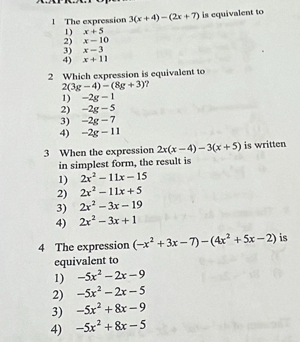 The expression 3(x+4)-(2x+7) is equivalent to
1) x+5
2) x-10
3) x-3
4) x+11
2 Which expression is equivalent to
2(3g-4)-(8g+3) ?
1) -2g-1
2) -2g-5
3) -2g-7
4) -2g-11
3 When the expression 2x(x-4)-3(x+5) is written
in simplest form, the result is
1) 2x^2-11x-15
2) 2x^2-11x+5
3) 2x^2-3x-19
4) 2x^2-3x+1
4 The expression (-x^2+3x-7)-(4x^2+5x-2) is
equivalent to
1) -5x^2-2x-9
2) -5x^2-2x-5
3) -5x^2+8x-9
4) -5x^2+8x-5