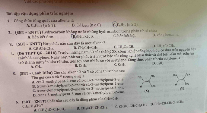 Việt  các phương trình phín ông nình hệ
Bài tập vận dụng phần trắc nghiệm
1. Công thức tổng quát của alkene là
A. C_nH_n+2(n≥ 1). B. C_nH_2n+2(n≥ 0). C. C_nH_2n(n≥ 2).
2. (SBT - KNTT) Hydrocarbon không no là những hydrocarbon trong phân tử có chứa
A. liên kết đơn. B liên kết σ, C. liên kết bội. D. vòng benzene.
3. (SBT - KNTT) Hợp chất nào sau đây là một alkene?
A. CH_3CH_2CH_3. B. CH_3CH=CH_2. C. CH_3Cequiv CH. D. CH_2=C=CH_2.
4. (Đề THPT QG - 2016) Trước những năm 50 của thế kỷ XX, công nghiệp tổng hợp hữu cơ dựa trên nguyên liệu
chính là acetylene. Ngày nay, nhờ sự phát triển vượt bậc của công nghệ khai thác và chế biến dầu mỏ, ethylen
trở thành nguyên liệu rẻ tiền, tiện lợi hơn nhiều so với acetylene. Công thức phân tử của ethylene là
A. CH_4.
B. C_2H_6- C. C_2H_4. D. C_2H_2.
5. (SBT - Cánh Diều) Cho các alkene X và Y có công thức như sau:
Tên gọi của X và Y tương ứng là HyC CH_3 H_3C C_2H_3
A. cis-3-methylpent-2-ene và trans-3-methylpent-3-ene. =(
B. trans-3-methylpent-2-ene và cis-3-methylpent-2-ene.
C_2H_1
4 CH_3
C. trans-3-methylpent-3-ene và cis-3-methylpent-3-ene. H (X) (Y)
D. trans-3-methylpent-3-ene và cis-3-methylpent-2-ene.
6. (SBT - KNTT) Chất nào sau đây là đồng phân của CH_2=CH-
CH_2CH_2CH_3
A. (CH_3)_2C=CH-CH_3. B. CH_2=CH-CH_2CH_3. C. CHequiv C-CH_2CH_2CH_3 D. CH_2=CH-CH_2CH=CH_2.