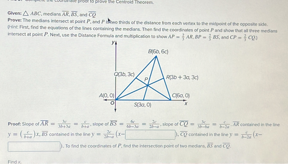 the cobrdinate proof to prove the Centroid Theorem.
Given: △ ABC , medians overline AR,overline BS, , and overline CQ
Prove: The medians intersect at point P, and P is two thirds of the distance from each vertex to the midpoint of the opposite side.
(Hint: First, find the equations of the lines containing the medians. Then find the coordinates of point P and show that all three medians
intersect at point P. Next, use the Distance Formula and multiplication to show , and CP= 2/3 CQ.)
Proof: Slope of overline AR= 3c/3b+3a = c/b+a  , slope of overline BS= 6c/6b-3a = 2c/2b-a  , slope of overline CQ= 3c/3b-6a = c/b-2a .overline AR contained in the line
y=( c/b+a )x,overline BS contained in the line y= 2c/2b-a (x-□ ),overline CQ contained in the line y= c/b-2a (x-
□ ). To find the coordinates of P, find the intersection point of two medians, overline BS and overline CQ.
Find x.