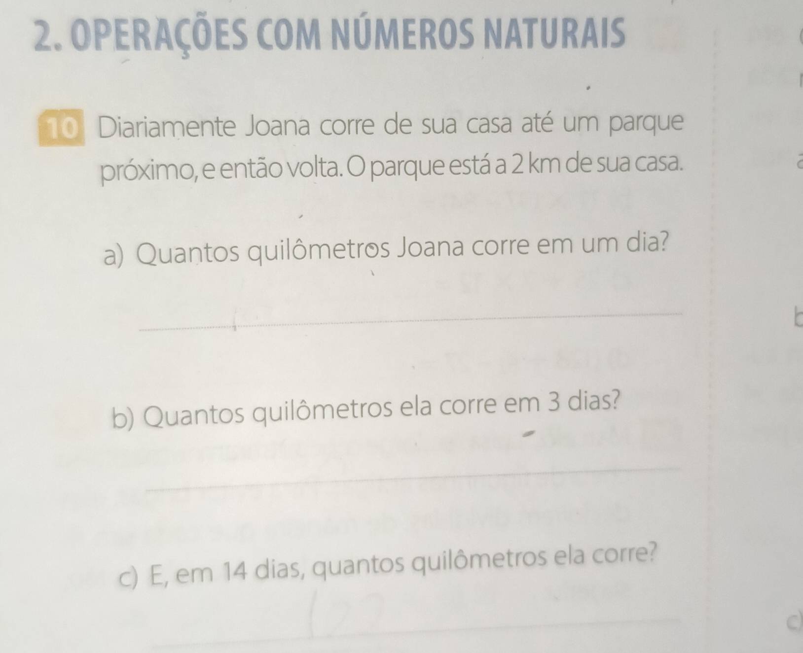 OPERAÇÕES COM NÚMEROS NATURAIS
10 Diariamente Joana corre de sua casa até um parque 
próximo, e então volta. O parque está a 2 km de sua casa. 
a) Quantos quilômetros Joana corre em um dia? 
_ 
b) Quantos quilômetros ela corre em 3 dias? 
_ 
c) E, em 14 dias, quantos quilômetros ela corre? 
_