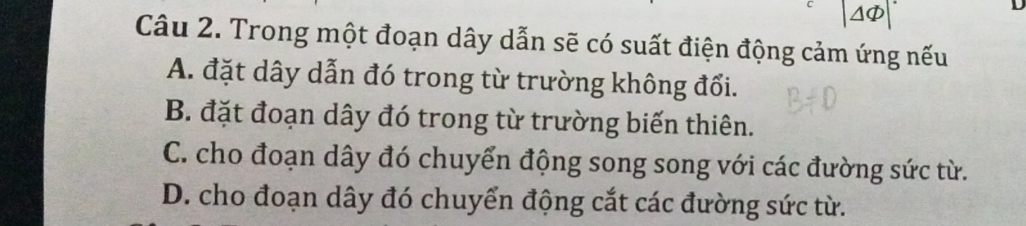 ΔΦ
D
Câu 2. Trong một đoạn dây dẫn sẽ có suất điện động cảm ứng nếu
A. đặt dây dẫn đó trong từ trường không đối.
B. đặt đoạn dây đó trong từ trường biến thiên.
C. cho đoạn dây đó chuyển động song song với các đường sức từ.
D. cho đoạn dây đó chuyển động cắt các đường sức từ.