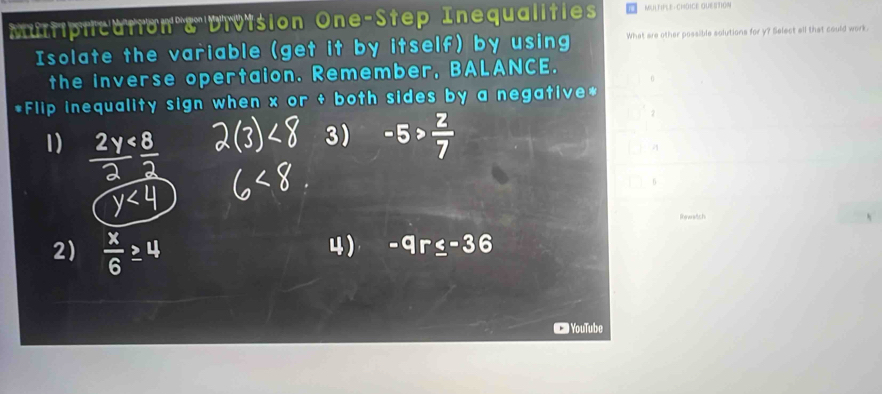 Multiplication & Division One-Step Inequalities MULTIFLE-CHOICE QUESTION
Isolate the variable (get it by itself) by using What are other possible solutions for y? Select all that could work.
the inverse opertaion. Remember, BALANCE.
0
*Flip inequality sign when x or + both sides by a negative*
2
1)  2y/2  8/2 
3
y<4</tex> 
6
Rewatch
2)  x/6 ≥ 4
4) -c -36
YouTube