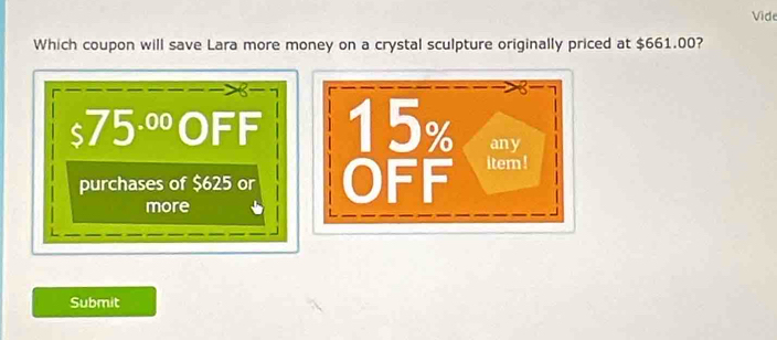 Vide 
Which coupon will save Lara more money on a crystal sculpture originally priced at $661.00?
$75^(.00) 1| DFF 15% any 
purchases of $625 or OFF item ! 
more 
Submit