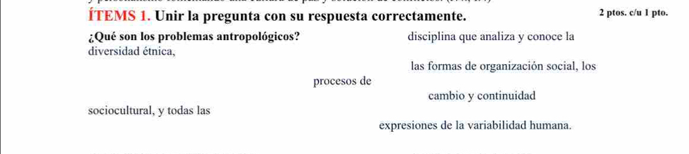 ÍTEMS 1. Unir la pregunta con su respuesta correctamente. 2 ptos. c/u 1 pto. 
¿Qué son los problemas antropológicos? disciplina que analiza y conoce la 
diversidad étnica, 
las formas de organización social, los 
procesos de 
cambio y continuidad 
sociocultural, y todas las 
expresiones de la variabilidad humana.