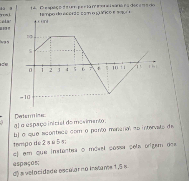 do a 14. O espaço de um ponto material varia no decurso do 
tros). tempo de acordo com o gráfico a seguir. 
calar 
esse 
ivas 
de 
Determine: 
a) o espaço inicial do movimento; 
b) o que acontece com o ponto material no intervalo de 
tempo de 2 s a 5 s; 
c) em que instantes o móvel passa pela origem dos 
espaços; 
d) a velocidade escalar no instante 1,5 s.