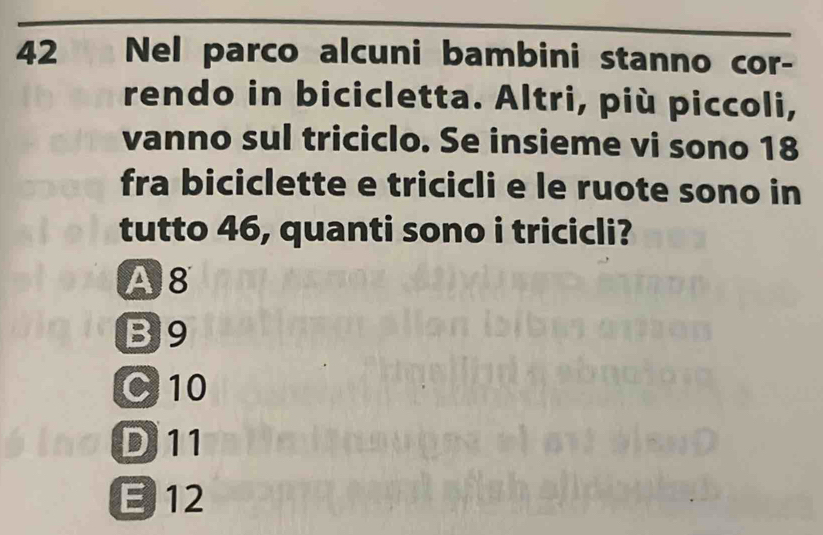 Nel parco alcuni bambini stanno cor-
rendo in bicicletta. Altri, più piccoli,
vanno sul triciclo. Se insieme vi sono 18
fra biciclette e tricicli e le ruote sono in
tutto 46, quanti sono i tricicli?
A8
B9
C 10
D 11
E 12