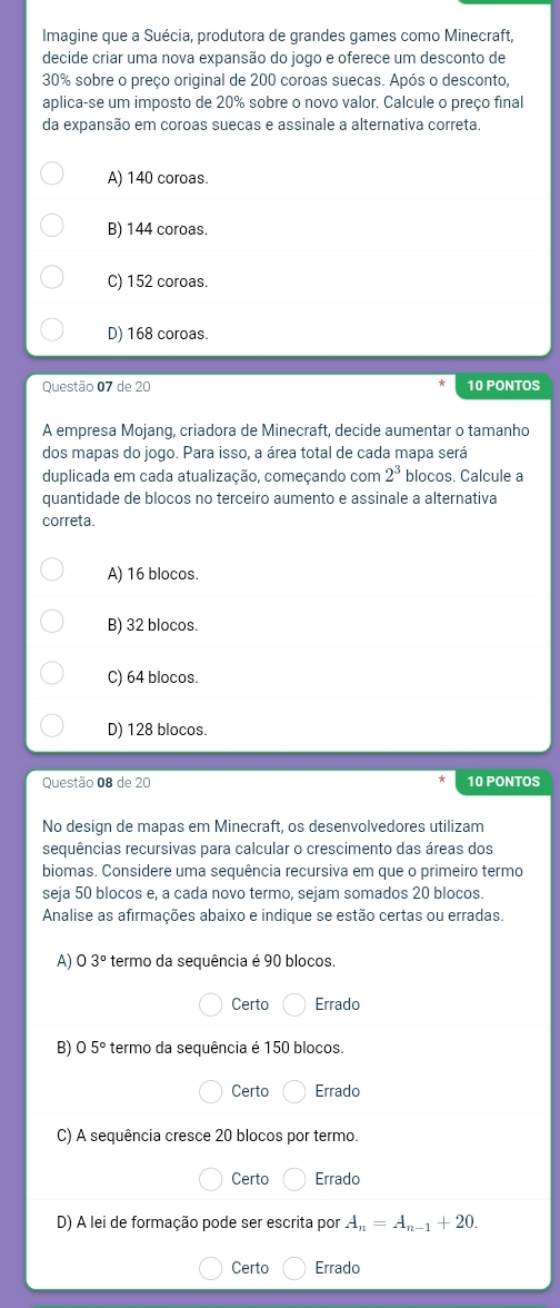 Imagine que a Suécia, produtora de grandes games como Minecraft,
decide criar uma nova expansão do jogo e oferece um desconto de
30% sobre o preço original de 200 coroas suecas. Após o desconto,
aplica-se um imposto de 20% sobre o novo valor. Calcule o preço final
da expansão em coroas suecas e assinale a alternativa correta.
A) 140 coroas.
B) 144 coroas.
C) 152 coroas.
D) 168 coroas.
Questão 07 de 20 10 PONTOS
A empresa Mojanq, criadora de Minecraft, decide aumentar o tamanho
dos mapas do jogo. Para isso, a área total de cada mapa será
duplicada em cada atualização, começando com 2^3 blocos. Calcule a
quantidade de blocos no terceiro aumento e assinale a alternativa
correta.
A) 16 blocos.
B) 32 blocos.
C) 64 blocos.
D) 128 blocos.
Questão 08 de 20 10 PONTOS
No design de mapas em Minecraft, os desenvolvedores utilizam
sequências recursivas para calcular o crescimento das áreas dos
biomas. Considere uma sequência recursiva em que o primeiro termo
seja 50 blocos e, a cada novo termo, sejam somados 20 blocos.
Analise as afirmações abaixo e indique se estão certas ou erradas.
A) 3° termo da sequência é 90 blocos.
Certo Errado
B) 05° termo da sequência é 150 blocos.
Certo Errado
C) A sequência cresce 20 blocos por termo.
Certo Errado
D) A lei de formação pode ser escrita por A_n=A_n-1+20.
Certo Errado