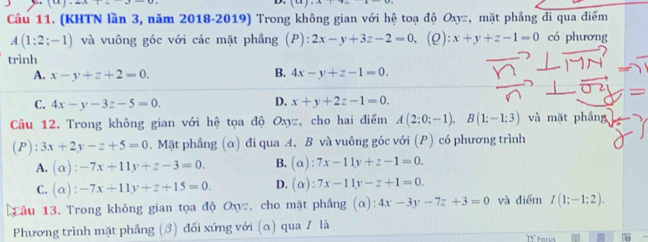 (KHTN lần 3, năm 2018-2019) Trong không gian với hệ toạ độ Oxyz, mặt phẳng đi qua điểm
A(1;2;-1) và vuông góc với các mặt phẳng (P): 2x-y+3z-2=0, 1 x+y+z-1=0 có phương
(ρ):
trình
A. x-y+z+2=0. B. 4x-y+z-1=0.
C. 4x-y-3z-5=0. D. x+y+2z-1=0. 
Cầu 12. Trong không gian với hệ tọa độ Oxyz, cho hai điểm A(2;0;-1), B(1;-1;3) và mặt phầng
(P ):3x+2y-z+5=0. Mặt phẳng (α) đi qua A, B và vuông góc với (P) có phương trình
A. (alpha ):-7x+11y+z-3=0. B. (alpha ):7x-11y+z-1=0.
C. (alpha ):-7x+11y+z+15=0. D. (alpha ):7x-11y-z+1=0. 
Câu 13. Trong không gian tọa độ Oxz, cho mặt phẳng (α): 4x-3y-7z+3=0 và điểm I(1;-1;2). 
Phương trình mặt phẳng (3) đối xứng với (α) qua 1 là
71° Focus