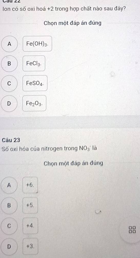 Cau ∠2
Ion có số oxi hoá +2 trong hợp chất nào sau đây?
Chọn một đáp án đúng
A Fe(OH)_3.
B FeCl_3.
C F eSO_4.
D Fe_2O_3. 
Câu 23
Số oxi hóa của nitrogen trong NO_3^- là
Chọn một đáp án đúng
A +6.
B +5.
C +4.
□□
□ □
D +3.