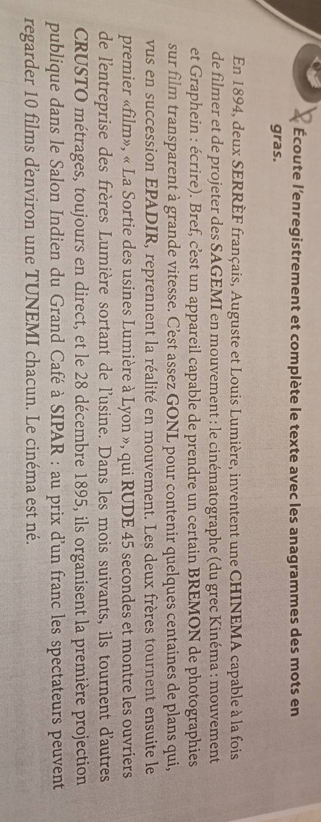 Écoute l’enregistrement et complète le texte avec les anagrammes des mots en 
gras. 
En 1894, deux SERRÈF français, Auguste et Louis Lumière, inventent une CHINEMA capable à la fois 
de filmer et de projeter des SAGEMI en mouvement : le cinématographe (du grec Kinéma : mouvement 
et Graphein : écrire). Bref, c'est un appareil capable de prendre un certain BREMON de photographies 
sur film transparent à grande vitesse. C’est assez GONL pour contenir quelques centaines de plans qui, 
vus en succession EPADIR, reprennent la réalité en mouvement. Les deux frères tournent ensuite le 
premier «film», « La Sortie des usines Lumière à Lyon », qui RUDE 45 secondes et montre les ouvriers 
de l'entreprise des frères Lumière sortant de l'usine. Dans les mois suivants, ils tournent d'autres 
CRUSTO métrages, toujours en direct, et le 28 décembre 1895, ils organisent la première projection 
publique dans le Salon Indien du Grand Café à SIPAR : au prix d'un franc les spectateurs peuvent 
regarder 10 films denviron une TUNEMI chacun. Le cinéma est né.