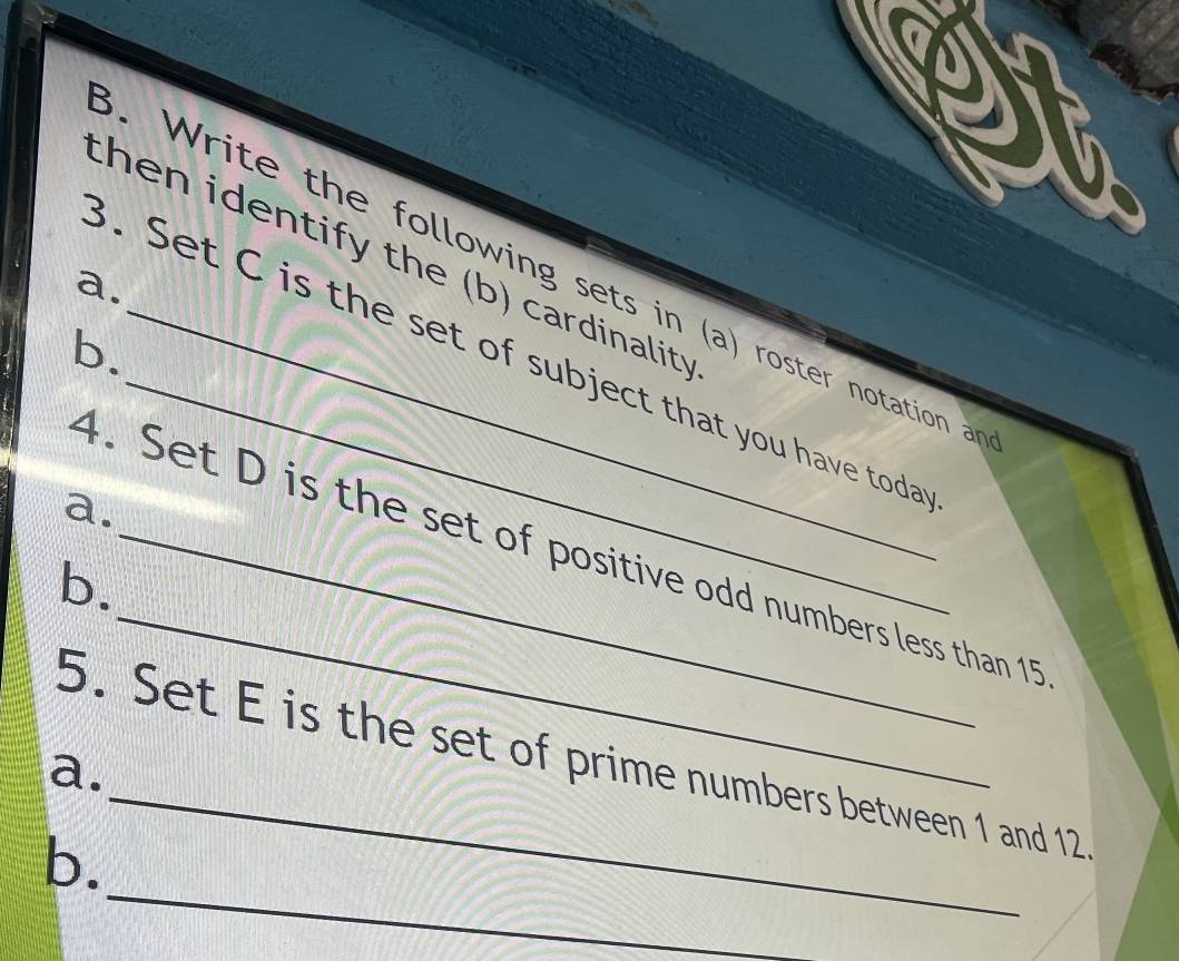 ' 
then identify the (b) cardinality 
. W rite the following sets in (a) roster notation 
a. 
b. 
3. Set C is the set of subject that you have toda 
a. 
4. Set D is the set of positive odd numbers less than 15
b. 
5. Set E is the set of prime numbers between 1 and 12
a. 
_ 
_ 
b.