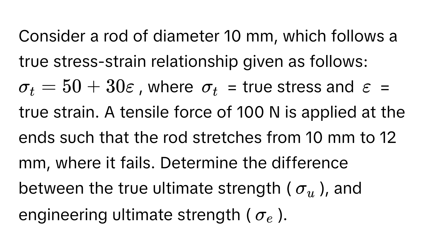 Consider a rod of diameter 10 mm, which follows a true stress-strain relationship given as follows:  $sigma_t = 50 + 30varepsilon$, where $sigma_t$ = true stress and $varepsilon$ = true strain. A tensile force of 100 N is applied at the ends such that the rod stretches from 10 mm to 12 mm, where it fails. Determine the difference between the true ultimate strength ($sigma_u$), and engineering ultimate strength ($sigma_e$).