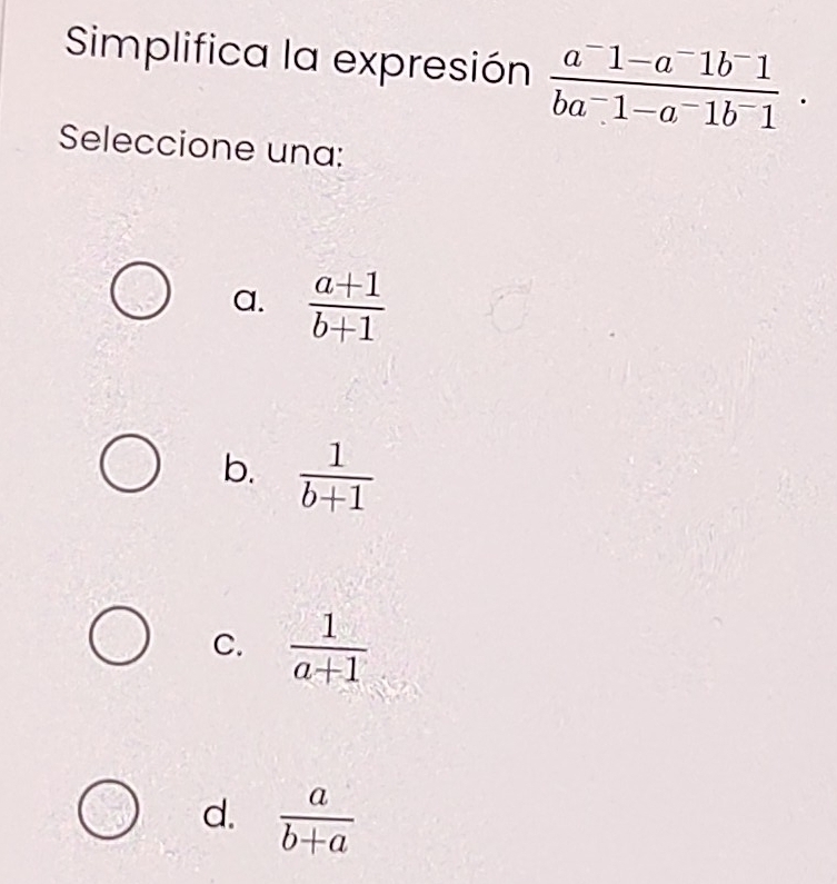 Simplifica la expresión  (a^-1-a^-1b^-1)/ba^-1-a^-1b^-1 . 
Seleccione una:
a.  (a+1)/b+1 
b.  1/b+1 
C.  1/a+1 
d.  a/b+a 