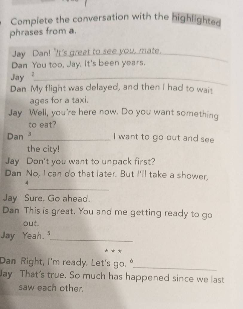 Complete the conversation with the highlighted 
phrases from a. 
Jay Dan! 'It's great to see you, mate._ 
Dan You too, Jay. It's been years. 
Jay ²_ 
Dan My flight was delayed, and then I had to wait 
ages for a taxi. 
Jay Well, you're here now. Do you want something 
to eat? 
Dan 3_ I want to go out and see 
the city! 
Jay Don't you want to unpack first? 
Dan No, I can do that later. But I’ll take a shower, 
_ 
4 
Jay Sure. Go ahead. 
Dan This is great. You and me getting ready to go 
out. 
Jay Yeah. 5_ 
** * 
Dan Right, I’m ready. Let's go. _ 
Jay That’s true. So much has happened since we last 
saw each other.