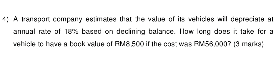 A transport company estimates that the value of its vehicles will depreciate at 
annual rate of 18% based on declining balance. How long does it take for a 
vehicle to have a book value of RM8,500 if the cost was RM56,000? (3 marks)