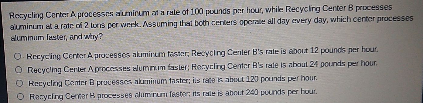 Recycling Center A processes aluminum at a rate of 100 pounds per hour, while Recycling Center B processes
aluminum at a rate of 2 tons per week. Assuming that both centers operate all day every day, which center processes
aluminum faster, and why?
Recycling Center A processes aluminum faster; Recycling Center B's rate is about 12 pounds per hour.
Recycling Center A processes aluminum faster; Recycling Center B's rate is about 24 pounds per hour.
Recycling Center B processes aluminum faster; its rate is about 120 pounds per hour.
Recycling Center B processes aluminum faster; its rate is about 240 pounds per hour.