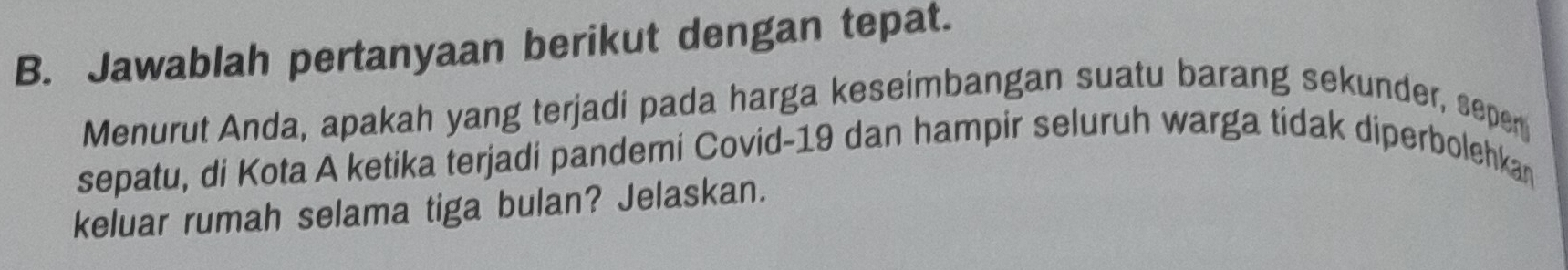 Jawablah pertanyaan berikut dengan tepat. 
Menurut Anda, apakah yang terjadi pada harga keseimbangan suatu barang sekunder, sepen 
sepatu, di Kota A ketika terjadi pandemi Covid- 19 dan hampir seluruh warga tidak diperbolehkan 
keluar rumah selama tiga bulan? Jelaskan.