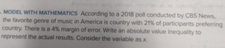 MODEL WITH MATHEMATICS According to a 2018 poll conducted by CBS News, 
the favorite genre of music in America is country with 21% of participants preferring 
country. There is a 4% margin of error. Write an absolute value inequality to 
represent the actual results. Consider the variable as x.