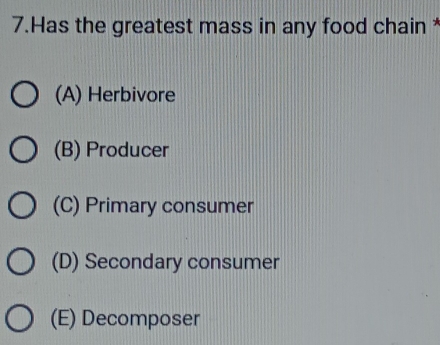 Has the greatest mass in any food chain *
(A) Herbivore
(B) Producer
(C) Primary consumer
(D) Secondary consumer
(E) Decomposer