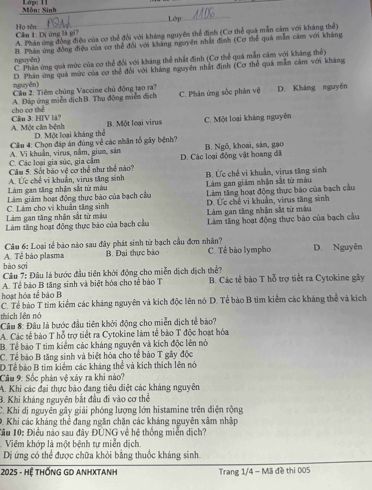 Lóp: 11
Môn: Sinh
_Lớp:_
Họ tên:
Câu 1: Dị ứng là gì?
A. Phản ứng đồng điệu của cơ thể đối với kháng nguyên thể định (Cơ thể quá mẫn cảm với kháng thể)
B. Phản ứng đồng điệu của cơ thể đối với kháng nguyên nhất định (Cơ thể quá mẫn cảm với kháng
nguyên)
C. Phản ứng quá mức của cơ thể đối với kháng thể nhất định (Cơ thể quá mẫn cảm với kháng thể)
D. Phản ứng quá mức của cơ thể đối với kháng nguyên nhắt định (Cơ thể quá mẫn cảm với kháng
nguyên)
Câu 2: Tiêm chủng Vaccine chủ động tạo ra?
A. Đáp ứng miễn dịchB. Thụ động miễn dịch C. Phản ứng sốc phản vệ D. Kháng nguyên
cho cơ thể
Câu 3: HIV là?
A. Một căn bệnh B. Một loại virus C. Một loại kháng nguyên
D. Một loại kháng thể
Câu 4: Chọn đáp án đúng về các nhân tố gây bệnh?
A. Vi khuẩn, virus, nấm, giun, sán B. Ngô, khoai, sán, gạo
C. Các loại gia súc, gia cầm D. Các loại động vật hoang dã
Câu 5: Sốt bảo vệ cơ thể như thế nào?
A. Ức chế vi khuẩn, virus tăng sinh B. Ức chế vi khuẩn, virus tăng sinh
Làm gan tăng nhận sắt từ máu Làm gan giảm nhận sắt từ máu
Làm giảm hoạt động thực bào của bạch cầu Làm tăng hoạt động thực bào của bạch cầu
C. Làm cho vi khuần tăng sinh D. Ức chế vi khuẩn, virus tăng sinh
Làm gan tăng nhận sắt từ máu Làm gan tăng nhận sắt từ máu
Làm tăng hoạt động thực bào của bạch cầu Làm tăng hoạt động thực bào của bạch cầu
Câu 6: Loại tế bào nào sau đây phát sinh từ bạch cầu đơn nhân?
A. Tế bào plasma B. Đại thực bào C. Tế bào lympho
D. Nguyên
bào sợi
Câu 7: Đâu là bước đầu tiên khởi động cho miễn dịch dịch thể?
A. Tế bào B tăng sinh và biệt hóa cho tế bào T B. Các tế bào T hỗ trợ tiết ra Cytokine gây
hoạt hóa tế bào B
C. Tế bào T tìm kiếm các kháng nguyên và kích độc lên nó D. Tế bào B tìm kiếm các kháng thể và kích
thích lên nó
Câu 8: Đâu là bước đầu tiên khởi động cho miễn dịch tế bào?
A. Các tế bào T hỗ trợ tiết ra Cytokine làm tế bào T độc hoạt hóa
B. Tế bào T tìm kiếm các kháng nguyên và kích độc lên nó
C. Tể bào B tăng sinh và biệt hóa cho tế bào T gây độc
D.Tế bào B tìm kiểm các kháng thể và kích thích lên nó
Câu 9: Sốc phản vệ xảy ra khi nào?
A. Khí các đại thực bào đang tiêu diệt các kháng nguyên
B. Khi kháng nguyên bắt đầu đi vào cơ thể
C. Khi dị nguyên gây giải phóng lượng lớn histamine trên diện rộng
D. Khi các kháng thể đang ngăn chặn các kháng nguyên xâm nhập
1âu 10: Điều nào sau đây ĐÚNG về hệ thống miễn dịch?
Viêm khớp là một bệnh tự miễn dịch.
Dị ứng có thể được chữa khỏi bằng thuốc kháng sinh.
2025 - HỆ THỐNG GD ANHXTANH  Trang 1/4 - Mã đề thi 005