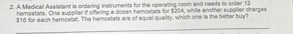 A Medical Assistant is ordering instruments for the operating room and needs to order 12
hemostats. One supplier if offering a dozen hemostats for $204, while another supplier charges
$16 for each hemostat. The hemostats are of equal quality, which one is the better buy? 
_