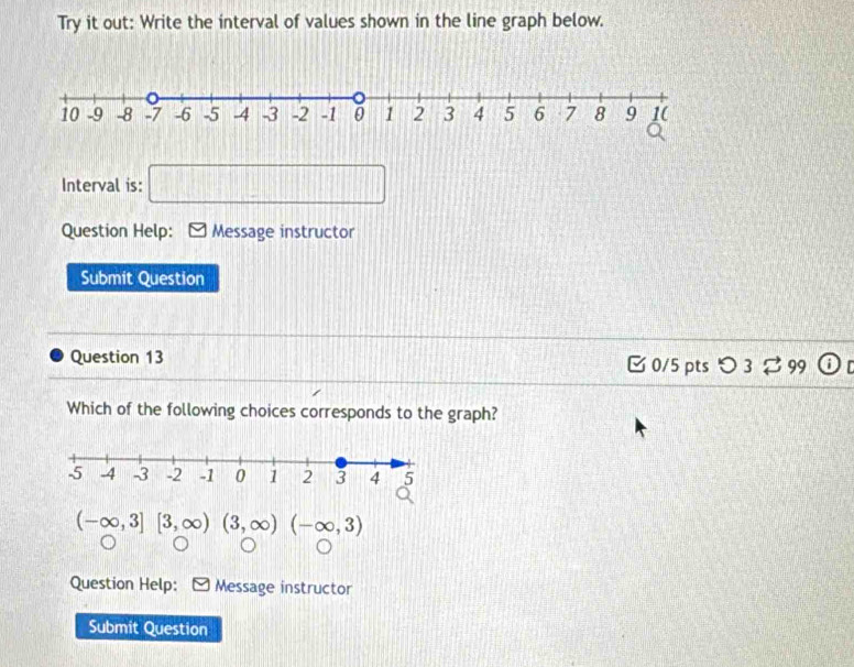 Try it out: Write the interval of values shown in the line graph below. 
Interval is: □ 
Question Help: Message instructor 
Submit Question 
Question 13 Ở 0/5 pts > 3 % 99 
Which of the following choices corresponds to the graph?
(-∈fty ,3][3,∈fty )(3,∈fty )(-∈fty ,3)
Question Help: Message instructor 
Submit Question