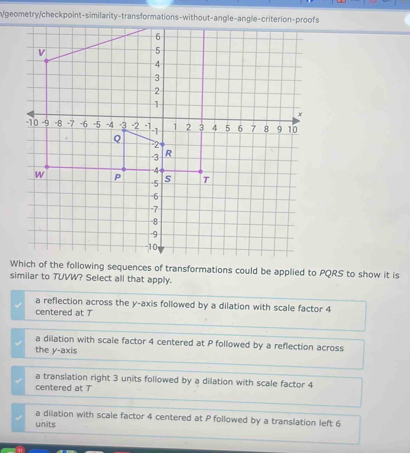 n/geometry/checkpoint-similarity-transformations-without-angle-angle-criterion-proofs
Which of the following sequences of transformations could be applied to PQRS to show it is
similar to TUVW? Select all that apply.
a reflection across the y-axis followed by a dilation with scale factor 4
centered at T
a dilation with scale factor 4 centered at P followed by a reflection across
the y-axis
a translation right 3 units followed by a dilation with scale factor 4
centered at T
a dilation with scale factor 4 centered at P followed by a translation left 6
units