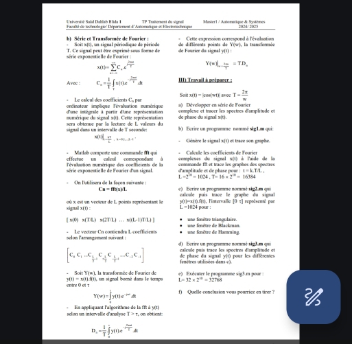 Université Saåd Dahlab Blida 1 EP
Faculté de technologie' Département d'Automatique et Ellectsotechnique  Traitement du signal Masterl / Automatique & Systèmes 2024/ 2025
b) Série et Transformée de Fourier :
Soit x(t), un signal périodique de période de différents points de Cette expression conrespond à l'évaluation la transformée
Y(w).
série exponentielle de Fourier : T. Ce signal peut être exprimé sous forme de de Fourier du signal y(t) :
x(t)=sumlimits _0^((+a^+)frac 20)tC.e^(frac 220t)T
Y(w)... 2m/T =T.D,
Avec : C_n= 1/T ∈t _Tx(t)=^ 2nπ /T dt III) Travail à préparer :
Son x(t)=|cos (wt) avec T= 2π /w 
Le calcul des coefficients L_opar odinateur implique l'évaluation numérique a) Développer en série de Fourier
d'une intégrale à partir d'une représentation
mumérique du signal x(t). Cette représentation complexe et tracer les spectres d'amplitude et
sem obienue par la lecture de L valeurs du de phase du signal x(t).
signal dass un intervalle de T seconde: b) Ecrire un programme nommé sig1.m qui:
x (t)^ 2/5 . kT/L .k=0° Génère le signal x(t) et trace son graphe.
Matlab comporte une commande fit qui  Calcule les coefficients de Fourier
effectue un calcul correspondant à complexes du signal x(t) à l'aide de la
série exponentielle de Fourier d'un signal. commande fit et trace les graphes des spectres
Févaluation numérique des coefficients de la d'amplitude et de phase pour : :t=kT/.L
L=2^(10)=1024,T=16* 2^(10)=16384
On l'utillisera de la façon suivante : c) Ecrire un programme nommé sig2.m qui
Cn=ffth(x)/L
calcule puis trace le graphe du signal
signal x(t) : où x est un vecteur de L points représentant le 3(t)-3(t ().f(t), l'intervalle [0 τ] représenté par
L=1024 pour :
cm x(TA)* (2T/L)...* ((L-1)T/L)] une fenêtre triangulaire.
une fenêtre de Blackman
selon l'arrangement suivant : = Le vecteur Cn contiendra L coefficients  une fenêtre de Hamming
d) Ecrire un programme nommé sig3.m qui
calcule puis trace les speètres d'amplitude et
[C_1C_1...C_ 1/2 C_1 1/2 C_ 1/2 +C_ 1/2 +-C_-1C_-1C_-1] fenêtres utilisées dans c). de phase du signal y(t) pour les différentes
= Soit Y(w). la transforsée de Fourier de e) Exécuter le programme sig3.m pour :
y(t)=x(t).f(t)
entre 0 eτ  un signal borné dans le temps L=32* 2^(10)=32768
Y(w)=∈tlimits _a^(1y(t)e^-2wa)dt () Quellle conclusion vous pourriez en tirer ?
selon um intervalle d'analyse En appliquant l'algoeithme de la fft à y(t) 
T>t a  bt e 
。 = 1/T · ∈t _aye^(-frac 2^- 2nπ)/T 