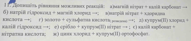 1Γ. дοπеιίиηίшίιίτь рівняннηя мοжливих реакцій: аηмагній ніτраτ + κалій κарбонат 
б) натрій гідроксид + магній хлорид →； вηнатрій нітрат + хдоридна 
кислота →； г) золото + сульфатна кислоТае розвелена) →； д) купрум(Π) хлорид + 
калій гідроксид →；е) срібло + купрум(Πη нітрат → ； с) калій карбонат + 
нітратна кислота; же цιинΚ хлорид+ купрум(Π) ортофосфат.