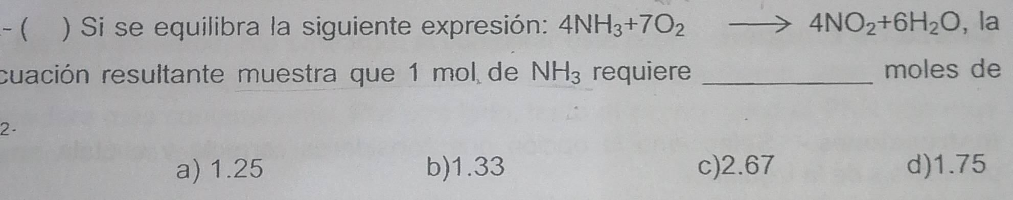 ( ) Si se equilibra la siguiente expresión: 4NH_3+7O_2 to 4NO_2+6H_2O , la
cuación resultante muestra que 1 mol de NH_3 requiere_
moles de
2 -
a) 1.25 b) 1.33 c) 2.67 d) 1.75