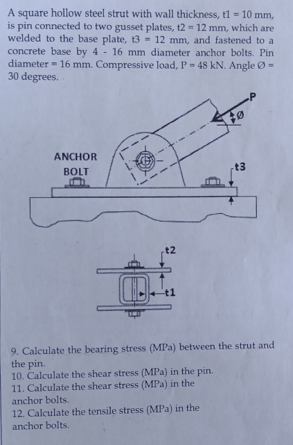 A square hollow steel strut with wall thickness, t1=10mm, 
is pin connected to two gusset plates, t2=12mm , which are 
welded to the base plate, t3=12mm , and fastened to a 
concrete base by 4-16 mm diameter anchor bolts. Pin 
diameter =16mm. Compressive load, P=48kN. Angle phi =
30 degrees. 
9. Calculate the bearing stress (MPa) between the strut and 
the pin. 
10. Calculate the shear stress (MPa) in the pin. 
11. Calculate the shear stress (MPa) in the 
anchor bolts. 
12. Calculate the tensile stress (MPa) in the 
anchor bolts.