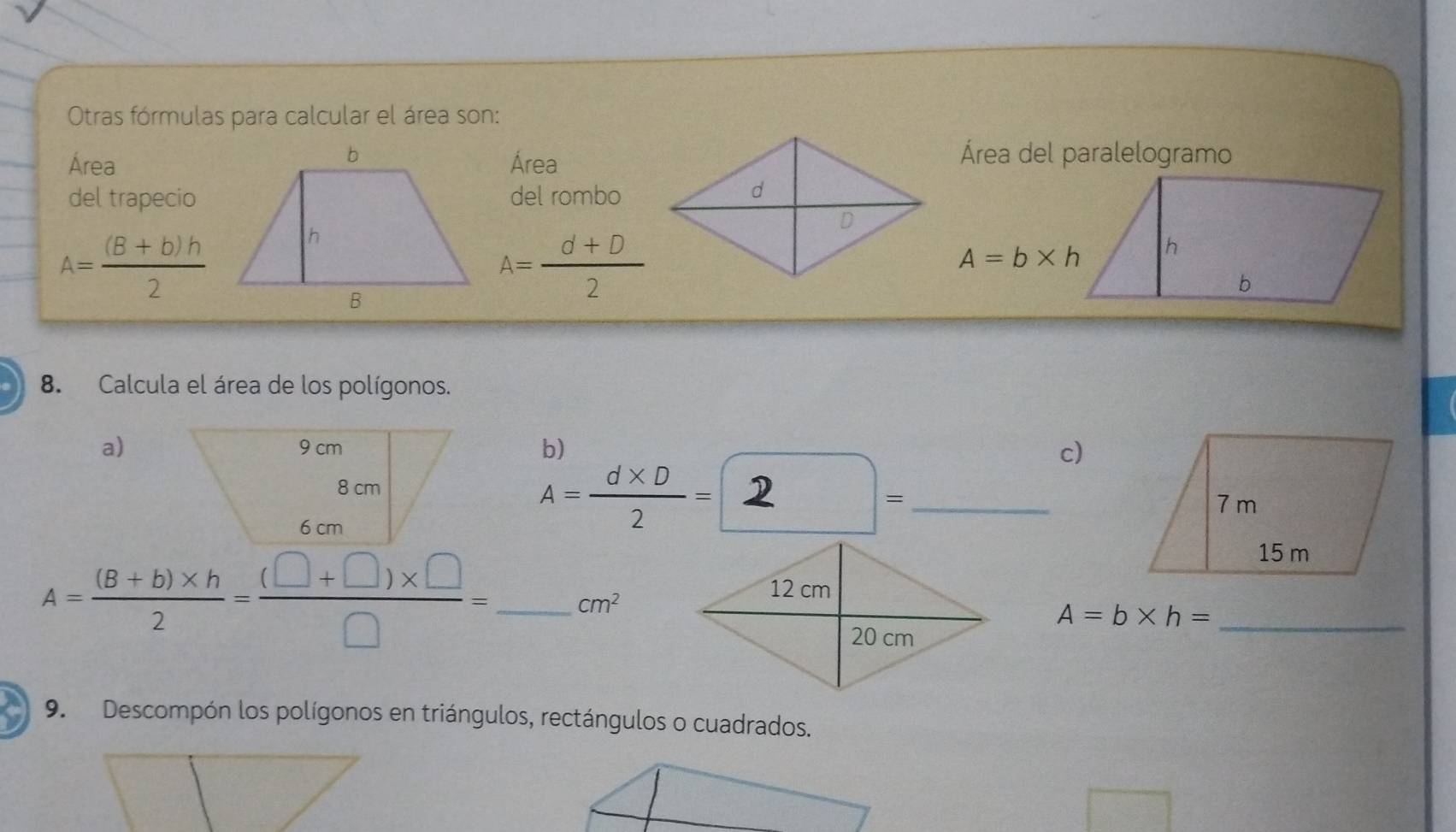 Otras fórmulas para calcular el área son: 
Área del paralelogramo 
ÁreaÁrea 
del trapeciodel rombo
A= ((B+b)h)/2 
A= (d+D)/2 
A=b* h
8. Calcula el área de los polígonos. 
a)b) c) 
D □° _
A= (d* D)/2 =.
A= ((B+b)* h)/2 = ((□ +□ )* □ )/□  = _  cm^2
_ A=b* h=
9. Descompón los polígonos en triángulos, rectángulos o cuadrados.