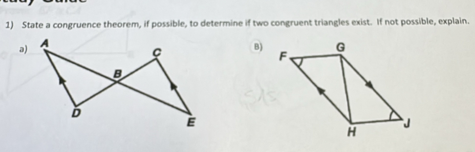 State a congruence theorem, if possible, to determine if two congruent triangles exist. If not possible, explain. 
a) 
B)