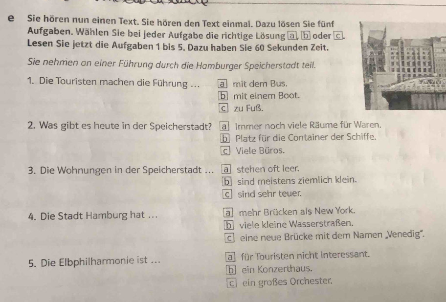 Sie hören nun einen Text. Sie hören den Text einmal. Dazu lösen Sie fünf
Aufgaben. Wählen Sie bei jeder Aufgabe die richtige Lösung @, b oder
Lesen Sie jetzt die Aufgaben 1 bis 5. Dazu haben Sie 60 Sekunden Zeit.
Sie nehmen an einer Führung durch die Hamburger Speicherstadt teil.
1. Die Touristen machen die Führung ... a mit dem Bus.
b mit einem Boot.
c zu Fuß.
2. Was gibt es heute in der Speicherstadt? a Immer noch viele Räume für Waren.
b Platz für die Container der Schiffe.
cViele Büros.
3. Die Wohnungen in der Speicherstadt ….. a stehen oft leer.
b sind meistens ziemlich klein.
c sind sehr teuer.
4. Die Stadt Hamburg hat … a mehr Brücken als New York.
b viele kleine Wasserstraßen.
ch eine neue Brücke mit dem Namen Venedig'.
5. Die Elbphilharmonie ist ... a für Touristen nicht interessant.
b ein Konzerthaus.
ch ein großes Orchester.