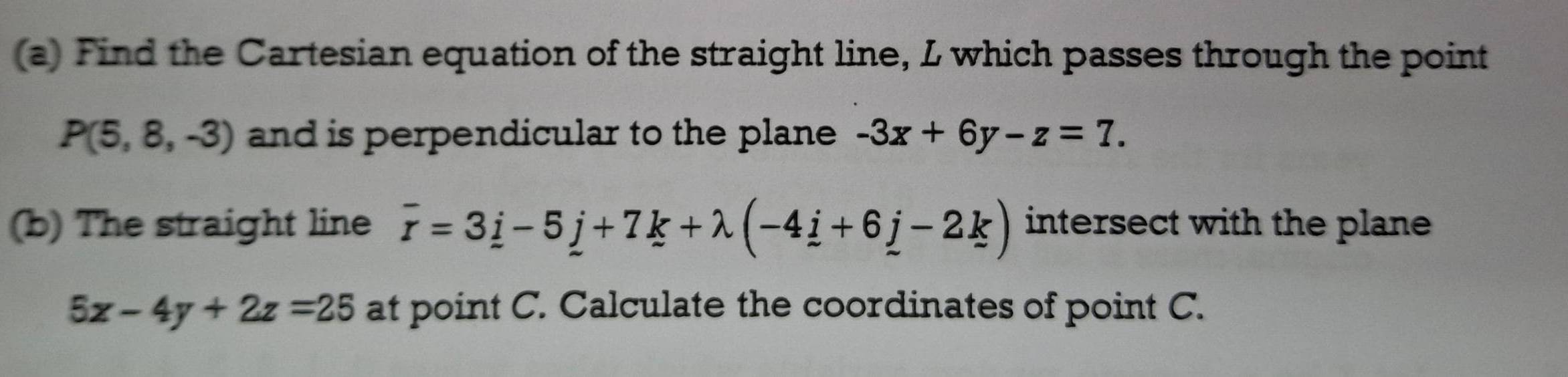 Find the Cartesian equation of the straight line, L which passes through the point
P(5,8,-3) and is perpendicular to the plane -3x+6y-z=7. 
(b) The straight line overline r=3_ i-5_ j+7k+lambda (-4_ i+6_ j-2_ k) intersect with the plane
5x-4y+2z=25 at point C. Calculate the coordinates of point C.